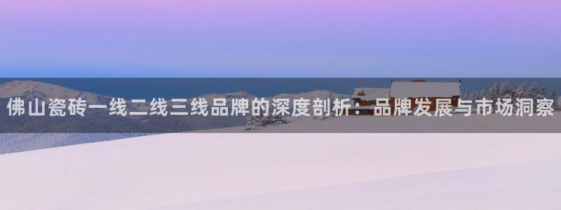 和记官网登录：佛山瓷砖一线二线三线品牌的深度剖析：品牌发展与市场洞察